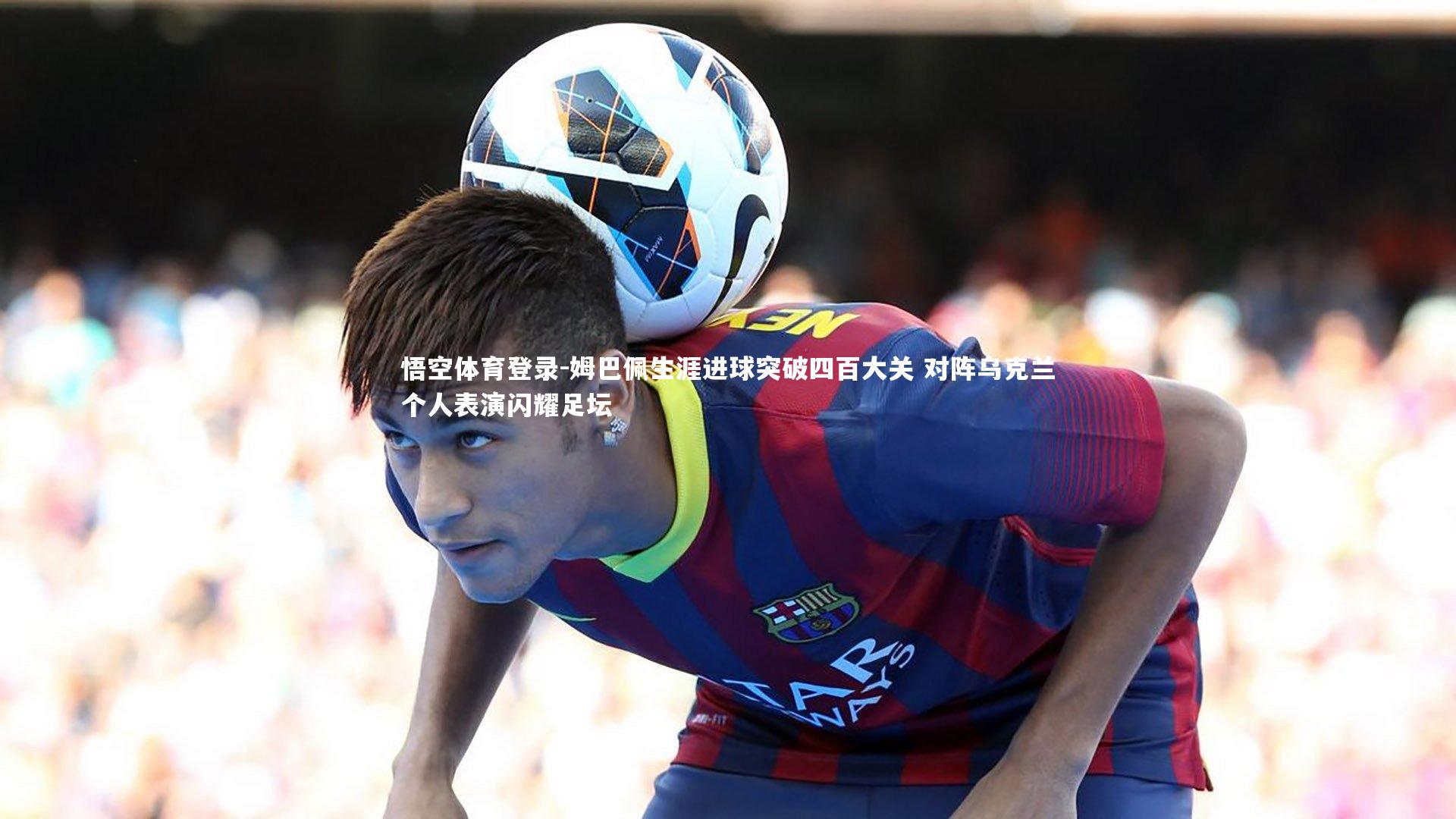 姆巴佩生涯进球突破四百大关 对阵乌克兰个人表演闪耀足坛