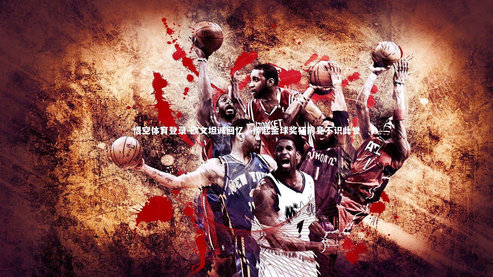 悟空体育登录-欧文坦诚回忆，捧起金球奖杯前竟不识此誉