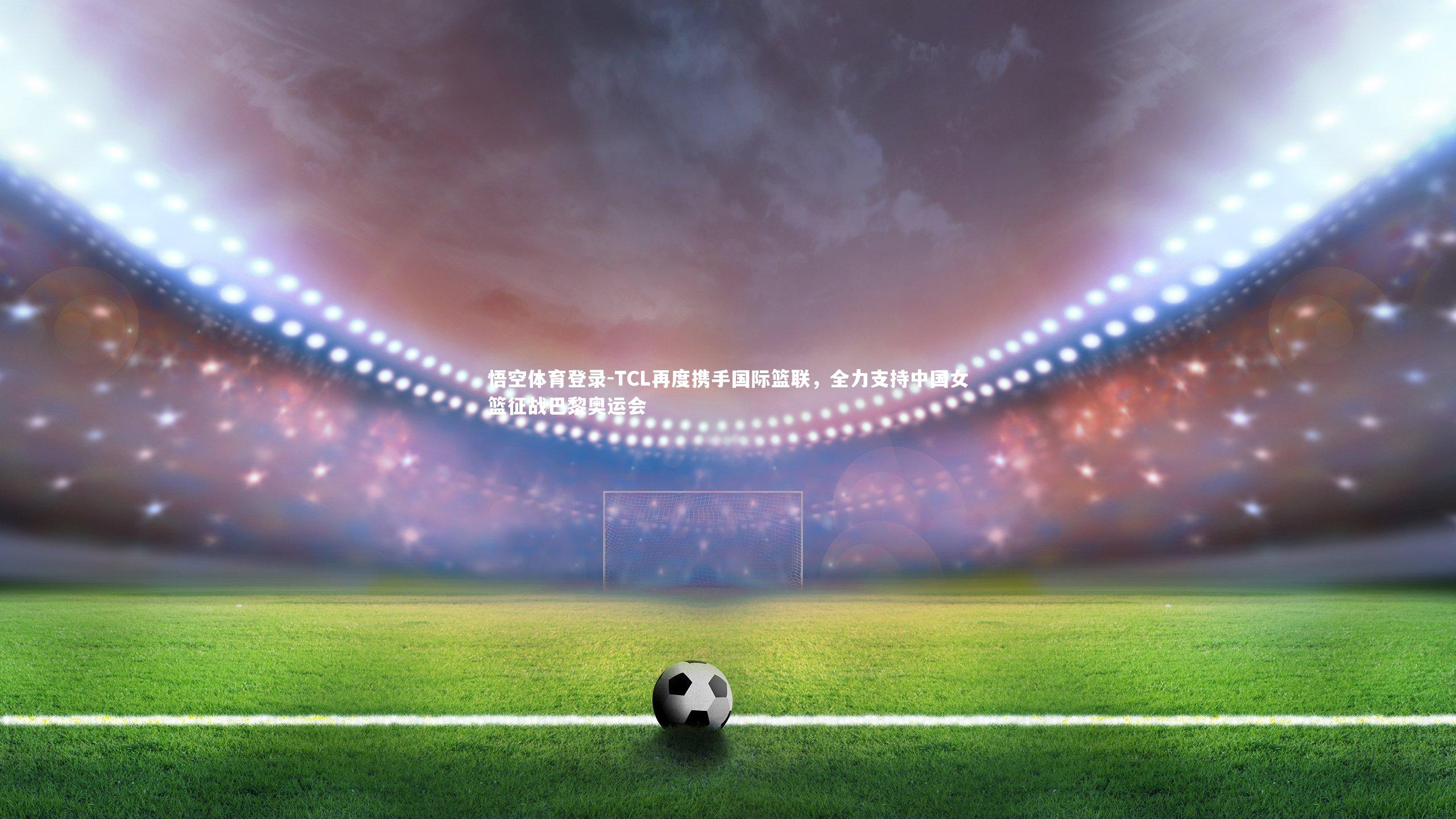 TCL再度携手国际篮联，全力支持中国女篮征战巴黎奥运会